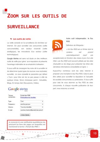 ZOOM SUR LES OUTILS DE
SURVEILLANCE

        Les outils de veille                                                   Autre
                                                                               Autre outil indispensable : le flux
                                                                               RSS.
                                                                               RSS
La veille consiste en la surveillance de données sur
Internet. On peut surveiller ses concurrents (veille                           Définition de Wikipedia :

concurrentielle),   son    secteur    d’activité   (veille                     « Un flux RSS est un fichier dont le
stratégique), les innovations d’un secteur (veille                             contenu           est           produit
technologique).                                                                automatiquement         (sauf      cas
Google Alertes est sans nul doute un des meilleurs           exceptionnels) en fonction des mises à jour d’un site
outils de veille pour gérer sa e-reputation et présente      Web. Les flux RSS sont souvent utilisés par les sites
l’avantage indéniable de sa simplicité d’utilisation.        d'actualité ou les blogs pour présenter les titres des
                                                             dernières informations consultables en ligne. »
Il vous suffit de renseigner les mots clé à surveiller et
de déterminer quels types de sources vous souhaitez          Aujourd’hui nombreux sont les sites Internet à

surveiller. Je vous conseille le paramètre par défaut        proposer une inscription à leur flux RSS. Celui-ci peut

« Tout » pour être sûr de ne pas passer à côté de            être utilisé pour surveiller la réputation et l’actualité

quelque chose. Sinon choisissez parmi : Actualités,          de sociétés concurrentes ou partenaires. Il vous suffit

Blogs, En temps réel, Discussions, Vidéos.                   pour cela de vous abonner au flux RSS de sites
                                                             concurrents. A chaque nouvelle publication de leur
                                                             part, vous recevrez un email.




  Je recevrais ici une notification quotidienne me
  précisant les liens des pages sur lesquelles est
  mentionné le terme « Portail des PME »


                                                                                                                         13
 