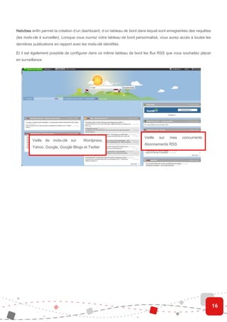 Netvibes enfin permet la création d’un dashboard, d’un tableau de bord dans lequel sont enregistrées des requêtes
(les mots-clé à surveiller). Lorsque vous ouvrez votre tableau de bord personnalisé, vous aurez accès à toutes les
dernières publications en rapport avec les mots-clé identifiés.

Et il est également possible de configurer dans ce même tableau de bord les flux RSS que vous souhaitez placer
en surveillance.




                                                                           Veille   sur   mes    concurrents
         Veille de mots-clé sur         Wordpress,
                                                                           Abonnements RSS
         Yahoo, Google, Google Blogs et Twitter




                                                                                                                     16
 