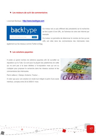 Les moteurs de suivi de commentaires



L’exemple Backtype : http://www.backtype.com



                                                  Ce moteur est un peu différent des précédents car la recherche
                                                  se fait à partir d’une URL, de l’adresse de votre site Internet par
                                                  exemple.

                                                  Ce moteur va permettre de déterminer le nombre de fois qu’une
                                                  URL est citée dans les commentaires des internautes mais
également sur les réseaux comme Twitter et Digg.




        Les solutions payantes


Il existe un grand nombre de solutions payantes afin de surveiller sa
réputation sur la Toile. Ce sont pour la plupart des plateformes de veille
qui ne sont pas à la base dédiées à l’e-reputation mais qui ont su
s’adapter pour proposer la recherche dans les réseaux sociaux et les
commentaires des internautes.

Parmi celles-ci : Datops, Andiamo, Trackur …

A noter que pour une solution en mode tout intégré à partir d’une seule
interface, comptez entre 20 et 2000 € / mois.




                                                                                                                        17
 