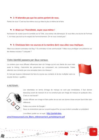 3- N’attendez pas que les autres parlent de vous.
Parlez de vous ! C’est tout de même vous qui êtes le plus à même de le faire.




        4- Misez sur l’honnêteté, soyez vous-même !
Nul besoin de vouloir jouer la comédie sur la Toile, vous seriez vite démasqué. Si vous êtes une écurie de Formule
1, ne misez pas tout sur le respect de l’environnement. On ne vous croirait pas !




        5- Choisissez bien vos sources et la manière dont vous allez vous impliquer.
Allez-vous devenir animateur de blog ? Ou animateur d’une communauté ? Allez-vous privilégier une présence sur
les réseaux sociaux ? Lesquels ?




Votre identité passera par deux canaux.
Le contenu que vous diffusez influencera bien sûr l’image qu’ont vos clients de vous mais
aussi le linking, c'est-à-dire les personnes qui composent vos communautés. Faites
attention aux contacts que vous acceptez dans vos réseaux !

Il n’est pas toujours intéressant de faire la course aux contacts et de les multiplier sans se
soucier de leur « qualité ».




A RETENIR :

                       Les retombées en terme d’image de marque ne sont pas immédiates, il faut donner
                       beaucoup avant de recevoir et on ne construit pas son image de marque en quelques clics.
                       C’est un vrai travail !

                       Vouloir diffuser son image et faire parler de soi est une bonne chose encore faut-il être bien
                       référencé.

                       Faites vous aimer de Google !
                       Nous ne reviendrons pas sur ce point aujourd’hui, je vous invite à consulter un précédent

                       Livre Blanc publié sur ce sujet : http://portail-des-

pme.fr/ressources/Livre_Blanc_referencement_portaildespme.pdf




                                                                                                                        19
 