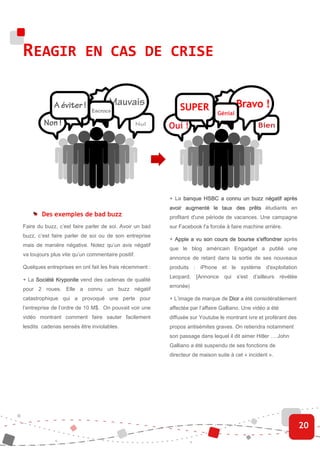 REAGIR EN CAS DE CRISE




                                                         + La banque HSBC a connu un buzz négatif après
                                                         avoir augmenté le taux des prêts étudiants en
        Des exemples de bad buzz                         profitant d'une période de vacances. Une campagne
Faire du buzz, c’est faire parler de soi. Avoir un bad   sur Facebook l'a forcée à faire machine arrière.
buzz, c’est faire parler de soi ou de son entreprise
                                                         + Apple a vu son cours de bourse s'effondrer après
                                                           Apple
mais de manière négative. Notez qu’un avis négatif
                                                         que le blog américain Engadget a publié une
va toujours plus vite qu’un commentaire positif.
                                                         annonce de retard dans la sortie de ses nouveaux
Quelques entreprises en ont fait les frais récemment :   produits : iPhone et le système d'exploitation
                                                         Leopard. [Annonce       qui   s'est d’ailleurs     révélée
+ La Société Kryponite vend des cadenas de qualité
                                                         erronée)
pour 2 roues. Elle a connu un buzz négatif
catastrophique qui a provoqué une perte pour             + L’image de marque de Dior a été considérablement
l’entreprise de l’ordre de 10 M$. On pouvait voir une    affectée par l’affaire Galliano. Une vidéo a été
vidéo montrant comment faire sauter facilement           diffusée sur Youtube le montrant ivre et proférant des
lesdits cadenas sensés être inviolables.                 propos antisémites graves. On retiendra notamment
                                                         son passage dans lequel il dit aimer Hitler … John
                                                         Galliano a été suspendu de ses fonctions de
                                                         directeur de maison suite à cet « incident ».




                                                                                                                      20
 
