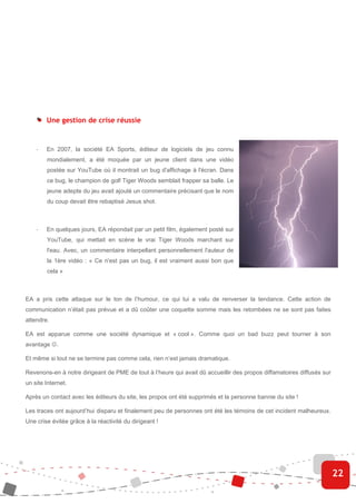 Une gestion de crise réussie


    -   En 2007, la société EA Sports, éditeur de logiciels de jeu connu
        mondialement, a été moquée par un jeune client dans une vidéo
        postée sur YouTube où il montrait un bug d'affichage à l'écran. Dans
        ce bug, le champion de golf Tiger Woods semblait frapper sa balle. Le
        jeune adepte du jeu avait ajouté un commentaire précisant que le nom
        du coup devait être rebaptisé Jesus shot.



    -   En quelques jours, EA répondait par un petit film, également posté sur
        YouTube, qui mettait en scène le vrai Tiger Woods marchant sur
        l'eau. Avec, un commentaire interpellant personnellement l'auteur de
        la 1ère vidéo : « Ce n'est pas un bug, il est vraiment aussi bon que
        cela »



EA a pris cette attaque sur le ton de l’humour, ce qui lui a valu de renverser la tendance. Cette action de
communication n’était pas prévue et a dû coûter une coquette somme mais les retombées ne se sont pas faites
attendre.

EA est apparue comme une société dynamique et « cool ». Comme quoi un bad buzz peut tourner à son
avantage ☺.

Et même si tout ne se termine pas comme cela, rien n’est jamais dramatique.

Revenons-en à notre dirigeant de PME de tout à l’heure qui avait dû accueillir des propos diffamatoires diffusés sur
un site Internet.

Après un contact avec les éditeurs du site, les propos ont été supprimés et la personne bannie du site !

Les traces ont aujourd’hui disparu et finalement peu de personnes ont été les témoins de cet incident malheureux.
Une crise évitée grâce à la réactivité du dirigeant !




                                                                                                                       22
 