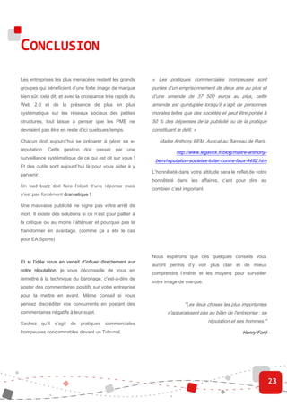 CONCLUSION
Les entreprises les plus menacées restent les grands       « Les pratiques commerciales trompeuses sont
groupes qui bénéficient d’une forte image de marque        punies d’un emprisonnement de deux ans au plus et
bien sûr, cela dit, et avec la croissance très rapide du   d’une amende de 37 500 euros au plus, cette
Web 2.0 et de la présence de plus en plus                  amende est quintuplée lorsqu’il s’agit de personnes
systématique sur les réseaux sociaux des petites           morales telles que des sociétés et peut être portée à
structures, tout laisse à penser que les PME ne            50 % des dépenses de la publicité ou de la pratique
devraient pas être en reste d’ici quelques temps.          constituant le délit. »

Chacun doit aujourd’hui se préparer à gérer sa e-             Maitre Anthony BEM, Avocat au Barreau de Paris.
reputation. Cette gestion doit passer par une
                                                                       http://www.legavox.fr/blog/maitre-anthony-
surveillance systématique de ce qui est dit sur vous !
                                                            bem/reputation-societes-lutter-contre-faux-4492.htm
Et des outils sont aujourd’hui là pour vous aider à y
                                                           L’honnêteté dans votre attitude sera le reflet de votre
parvenir.
                                                           honnêteté dans les affaires, c’est pour dire au
Un bad buzz doit faire l’objet d’une réponse mais
                                                           combien c’est important.
n’est pas forcément dramatique !

Une mauvaise publicité ne signe pas votre arrêt de
mort. Il existe des solutions si ce n’est pour pallier à
la critique ou au moins l’atténuer et pourquoi pas la
transformer en avantage. (comme ça a été le cas
pour EA Sports)


                                                           Nous espérons que ces quelques conseils vous
Et si l’idée vous en venait d’influer directement sur
                                                           auront permis d’y voir plus clair et de mieux
votre réputation, je vous déconseille de vous en
                  j
                                                           comprendre l’intérêt et les moyens pour surveiller
remettre à la technique du baronage, c'est-à-dire de
                                                           votre image de marque.
poster des commentaires positifs sur votre entreprise
pour la mettre en avant. Même conseil si vous
pensez discréditer vos concurrents en postant des                          "Les deux choses les plus importantes
commentaires négatifs à leur sujet.                                n'apparaissent pas au bilan de l'entreprise : sa

Sachez qu’il s’agit de pratiques commerciales                                         réputation et ses hommes."

trompeuses condamnables devant un Tribunal.                                                            Henry Ford




                                                                                                                      23
 
