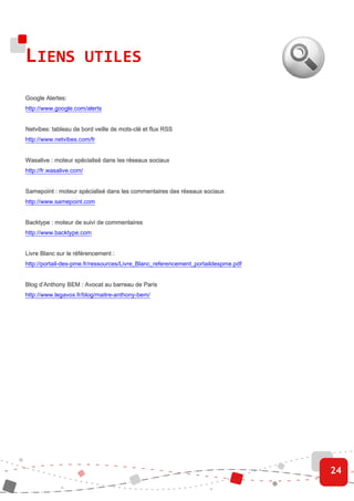 LIENS UTILES
Google Alertes:
       Alertes:
http://www.google.com/alerts


                                    mots-
Netvibes: tableau de bord veille de mots-clé et flux RSS
http://www.netvibes.com/fr


Wasalive : moteur spécialisé dans les réseaux sociaux
http://fr.wasalive.com/


Samepoint : moteur spécialisé dans les commentaires des réseaux sociaux
http://www.samepoint.com


Backtype : moteur de suivi de commentaires
http://www.backtype.com


Livre Blanc sur le référencement :
http://portail-des-pme.fr/ressources/Livre_Blanc_referencement_portaildespme.pdf


Blog d’Anthony BEM : Avocat au barreau de Paris
http://www.legavox.fr/blog/maitre-anthony-bem/




                                                                                   24
 