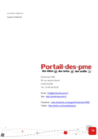 Livre Blanc rédigé par :

Caroline CHANLON




                           Portail des PME
                           8F rue Jeanne Barret
                           21000 DIJON
                           Tél : 03 80 58 59 50

                           Email : info@portail-des-pme.fr
                           Site : http://portail-des-pme.fr

                           Facebook : www.facebook.com/pages/Portail-des-PME/
                           Twitter : http://twitter.com/portaildespme




                                                                                26
 