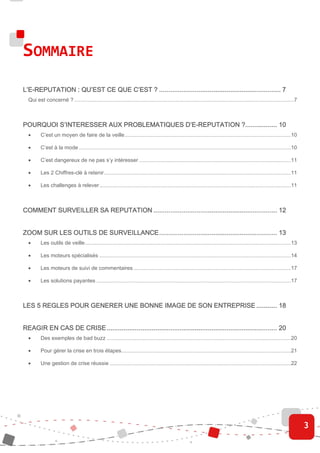 SOMMAIRE
L’E-
L’E-REPUTATION : QU’EST CE QUE C’EST ? ................................................................. 7
                                       ................................................................
                                                                       .................................
  Qui est concerné ? ....................................................................................................................................................7



                                         D’E-
POURQUOI S’INTERESSER AUX PROBLEMATIQUES D’E-REPUTATION ?................. 10
  •      C’est un moyen de faire de la veille ................................................................................................................10

  •      C’est à la mode ...............................................................................................................................................10

  •      C’est dangereux de ne pas s’y intéresser ......................................................................................................11

  •      Les 2 Chiffres-clé à retenir ..............................................................................................................................11

  •      Les challenges à relever .................................................................................................................................11



COMMENT SURVEILLER SA REPUTATION .................................................................. 12
                                 ................................................................
                                                                 ..................................


                                    ...............................................................
ZOOM SUR LES OUTILS DE SURVEILLANCE ............................................................... 13
  •      Les outils de veille...........................................................................................................................................13

  •      Les moteurs spécialisés .................................................................................................................................14

  •      Les moteurs de suivi de commentaires ..........................................................................................................17

  •      Les solutions payantes ...................................................................................................................................17



LES 5 REGLES POUR GENERER UNE BONNE IMAGE DE SON ENTREPRISE ........... 18


                       ................................................................
                                                       ...........................................................
REAGIR EN CAS DE CRISE ........................................................................................... 20
  •      Des exemples de bad buzz ............................................................................................................................20

  •      Pour gérer la crise en trois étapes ..................................................................................................................21

  •      Une gestion de crise réussie ..........................................................................................................................22




                                                                                                                                                                             3
 