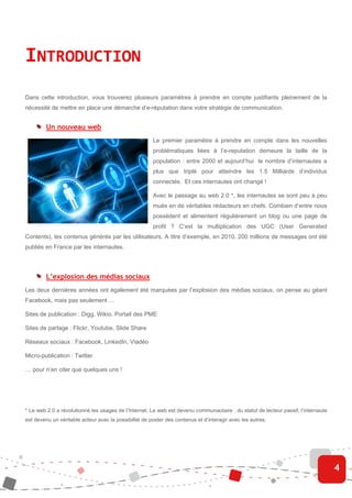 INTRODUCTION
Dans cette introduction, vous trouverez plusieurs paramètres à prendre en compte justifiants pleinement de la
nécessité de mettre en place une démarche d’e-réputation dans votre stratégie de communication.


         Un nouveau web
                                                       Le premier paramètre à prendre en compte dans les nouvelles
                                                       problématiques liées à l’e-reputation demeure la taille de la
                                                       population : entre 2000 et aujourd’hui le nombre d’internautes a
                                                       plus que triplé pour atteindre les 1.5 Milliards d’individus
                                                       connectés. Et ces internautes ont changé !

                                                       Avec le passage au web 2.0 *, les internautes se sont peu à peu
                                                       mués en de véritables rédacteurs en chefs. Combien d’entre nous
                                                       possèdent et alimentent régulièrement un blog ou une page de
                                                       profil ? C’est la multiplication des UGC (User Generated
Contents), les contenus générés par les utilisateurs. A titre d’exemple, en 2010, 200 millions de messages ont été
publiés en France par les internautes.




         L’explosion des médias sociaux
Les deux dernières années ont également été marquées par l’explosion des médias sociaux, on pense au géant
Facebook, mais pas seulement …

Sites de publication : Digg, Wikio, Portail des PME

Sites de partage : Flickr, Youtube, Slide Share

Réseaux sociaux : Facebook, LinkedIn, Viadéo

Micro-publication : Twitter

… pour n’en citer que quelques uns !




* Le web 2.0 a révolutionné les usages de l’Internet. Le web est devenu communautaire : du statut de lecteur passif, l’internaute
est devenu un véritable acteur avec la possibilité de poster des contenus et d’interagir avec les autres.




                                                                                                                                    4
 