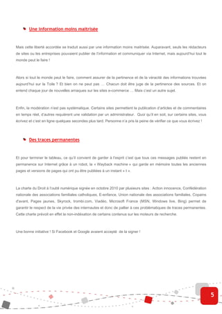 Une information moins maitrisée


Mais cette liberté accordée se traduit aussi par une information moins maitrisée. Auparavant, seuls les rédacteurs
de sites ou les entreprises pouvaient publier de l’information et communiquer via Internet, mais aujourd’hui tout le
monde peut le faire !



Alors si tout le monde peut le faire, comment assurer de la pertinence et de la véracité des informations trouvées
aujourd’hui sur la Toile ? Et bien on ne peut pas … Chacun doit être juge de la pertinence des sources. Et on
entend chaque jour de nouvelles arnaques sur les sites e-commerce … Mais c’est un autre sujet.



Enfin, la modération n’est pas systématique. Certains sites permettent la publication d’articles et de commentaires
en temps réel, d’autres requièrent une validation par un administrateur. Quoi qu’il en soit, sur certains sites, vous
écrivez et c’est en ligne quelques secondes plus tard. Personne n’a pris la peine de vérifier ce que vous écrivez !




        Des traces permanentes


Et pour terminer le tableau, ce qu’il convient de garder à l’esprit c’est que tous ces messages publiés restent en
permanence sur Internet grâce à un robot, la « Wayback machine » qui garde en mémoire toutes les anciennes
pages et versions de pages qui ont pu être publiées à un instant « t ».



La charte du Droit à l’oubli numérique signée en octobre 2010 par plusieurs sites : Action innocence, Confédération
nationale des associations familiales catholiques, E-enfance, Union nationale des associations familiales, Copains
d'avant, Pages jaunes, Skyrock, trombi.com, Viadéo, Microsoft France (MSN, Windows live, Bing) permet de
garantir le respect de la vie privée des internautes et donc de pallier à ces problématiques de traces permanentes.
Cette charte prévoit en effet la non-indéxation de certains contenus sur les moteurs de recherche.



Une bonne initiative ! Si Facebook et Google avaient accepté de la signer !




                                                                                                                        5
 