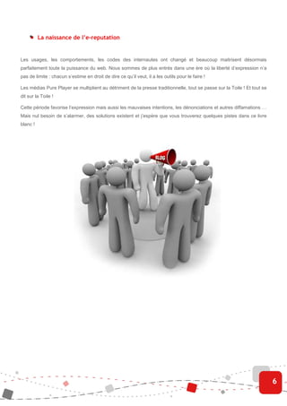 La naissance de l’e-reputation


Les usages, les comportements, les codes des internautes ont changé et beaucoup maitrisent désormais
parfaitement toute la puissance du web. Nous sommes de plus entrés dans une ère où la liberté d’expression n’a
pas de limite : chacun s’estime en droit de dire ce qu’il veut, il a les outils pour le faire !

Les médias Pure Player se multiplient au détriment de la presse traditionnelle, tout se passe sur la Toile ! Et tout se
dit sur la Toile !

Cette période favorise l’expression mais aussi les mauvaises intentions, les dénonciations et autres diffamations …
Mais nul besoin de s’alarmer, des solutions existent et j’espère que vous trouverez quelques pistes dans ce livre
blanc !




                                                                                                                          6
 