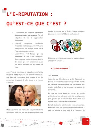 L’E-REPUTATION :
QU’EST-CE QUE C’EST ?
                                                                trainée de poudre sur la Toile. Chaque utilisateur
         -     La réputation est l’opinion, l’évaluation
                                                                possède en moyenne 130 amis sur Facebook !
               d’un public envers une personne Elle est
                                      personne.
               subjective     et    liée   à   l’appréciation
               personnelle.
         -     L’identité       numérique        représente
               l’ensemble des traces qu’un individu, une
               entreprise ou une marque laisse sur la
               Toile volontairement ou non.
         -     L’e-réputation      c’est   l’image que les
               internautes se font d’une entreprise,
                                                                Et comme on ne peut pas empêcher les gens d’avoir
               d’une personne ou d’une marque à partir
                                                                une opinion sur vous …
               des traces que vous laissez mais aussi
               des traces laissées par les autres sur
               vous.
                                                                        Qui est concerné ?
Avant l’ère du numérique, la réputation ressortait du
bouche à oreille et pouvait vite tomber dans l’oubli.
                                                                Tout le monde
Une fois que l’information était répétée à 10, 20
                                                                Avec plus de 20 millions de profils Facebook en
personnes, on passait à autre chose et la rumeur
                                                                France, je serai tenté de répondre que tout le monde
s’étouffait.
                                                                est concerné par l’e-reputation. On s’expose de plus
                                                                en plus sur la Toile et tout le monde a la capacité de
                                                                s’exprimer.

                                                                Et cela se corse lorsqu’on touche au monde
                                                                professionnel car cela peut avoir des conséquences
                                                                plus graves que la visualisation d’une photo sur
                                                                laquelle vous n’êtes pas à votre avantage !

                                                                Dans le cadre d’un recrutement à venir par exemple.
                                                                Mettre en avant des photos et des commentaires «
Mais aujourd’hui, les internautes s’expriment et une            pas très sérieux » peut nuire à la réputation du
information peut très vite se répandre comme une




                                                                                                                         7
 