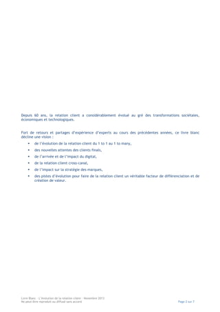 Depuis 60 ans, la relation client a considérablement évolué au gré des transformations sociétales,
économiques et technologiques.
Fort de retours et partages d’expérience d’experts au cours des précédentes années, ce livre blanc
décline une vision :
§

de l’évolution de la relation client du 1 to 1 au 1 to many,

§

des nouvelles attentes des clients finals,

§

de l’arrivée et de l’impact du digital,

§

de la relation client cross-canal,

§

de l’impact sur la stratégie des marques,

§

des pistes d’évolution pour faire de la relation client un véritable facteur de différenciation et de
création de valeur.

Livre Blanc – L’évolution de la relation client – Novembre 2013
Ne peut être reproduit ou diffusé sans accord

Page 2 sur 7

 