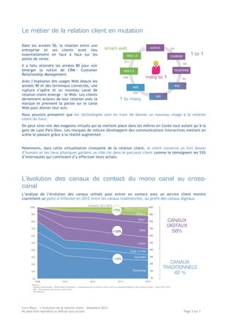 Le métier de la relation client en mutation
Dans les années 50, la relation entre une
entreprise et ses clients avait lieu
essentiellement en face à face sur les
points de vente.
Il a fallu attendre les années 80 pour voir
émerger la notion de CRM - Customer
Relationship Management.
Avec l’explosion des usages Web depuis les
années 90 et des terminaux connectés, une
rupture s’opère et un nouveau canal de
relation client émerge : le Web. Les clients
deviennent acteurs de leur relation avec la
marque et prennent la parole sur le canal
Web pour donner leur avis.
Nous pouvons pressentir que les technologies sont en train de donner un nouveau visage à la relation
client du futur.
On peut ainsi voir des magasins virtuels qui se mettent place dans les métros en Corée tout autant qu’à la
gare de Lyon Part-Dieu. Les marques de voiture développent des communications interactives mettant en
scène le passant grâce à la réalité augmentée.
Néanmoins, dans cette virtualisation croissante de la relation client, le client conserve un fort besoin
d’humain et les lieux physiques gardent un rôle clé dans le parcours client comme le témoignent les 53%
d’internautes qui continuent d’y effectuer leurs achats.

L’évolution des canaux de contact du mono canal au crosscanal
L’analyse de l’évolution des canaux utilisés pour entrer en contact avec un service client montre
clairement un point d’inflexion en 2012 entre les canaux traditionnels, au profit des canaux digitaux.
Evolution 2013-2015

100%

+70%

90%

RÉSEAUX

SOCIAUX

MOBILE
CHAT

80%
70%

WEB

+10%

CANAUX
DIGITAUX
58%

60%
50%

E-MAIL

40%

FACE

30%

-19%

À FACE

COURRIER

20%

TÉLÉPHONE

10%
0%
2008

2012

2013

2014

CANAUX
TRADITIONNELS
42 %

2015

Sources :
- Markess international - Référentiel de Pratiques : L'optimisation de la relation client à l'ère du marketing digital et des réseaux sociaux – France,2013-2015
- BVA - Observatoire des services clients 2012
- Données b2s

Livre Blanc – L’évolution de la relation client – Novembre 2013
Ne peut être reproduit ou diffusé sans accord

Page 3 sur 7

 