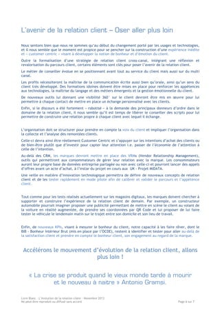 L’avenir de la relation client – Oser aller plus loin
Nous sentons bien que nous ne sommes qu’au début du changement porté par les usages et technologies,
et il nous semble que le moment est propice pour se pencher sur la construction d’une expérience inédite
et « customer centric » visant à développer la notion de bonheur et d’émotion du client.
Outre la formalisation d’une stratégie de relation client cross-canal, intégrant une réflexion et
revalorisation du parcours client, certains éléments sont clés pour poser l’avenir de la relation client.
Le métier de conseiller évolue en se positionnant avant tout au service du client mais aussi sur du multi
canal.
Les profils nécessiteront la maîtrise de la communication écrite aussi bien qu’orale, ainsi qu’un sens du
client très développé. Des formations idoines doivent être mises en place pour renforcer les appétences
aux technologies, la maîtrise du langage et des métiers émergents et la gestion émotionnelle du client.
De nouveaux outils lui donnant une visibilité 360° sur le client devront être mis en œuvre pour lui
permettre à chaque contact de mettre en place un échange personnalisé avec les clients.
Enfin, si le discours a été fortement « robotisé » à la demande des principaux donneurs d’ordre dans le
domaine de la relation client, il nous semble qu’il est temps de libérer le conseiller des scripts pour lui
permettre de construire une relation propre à chaque client avec lequel il échange.
L’organisation doit se structurer pour prendre en compte la voix du client et impliquer l’organisation dans
la collecte et l’analyse des remontées clients.
Celle-ci devra ainsi être réellement Customer Centric et s’appuyer sur les intentions d’achat des clients ou
de bien-être plutôt que d’investir pour capter leur attention i.e. passer de l’économie de l’attention à
celle de l’intention.
Au-delà des CRM, les marques devront mettre en place des VRMs (Vendor Relationship Management),
outils qui permettront aux consommateurs de gérer leur relation avec la marque. Les consommateurs
auront leur propre base de données entreprise partagée ou non avec celle-ci et pourront lancer des appels
d’offres avant un acte d’achat, à l’instar du projet en cours aux UK - Projet MIDATA.
Une veille en matière d’innovation technologique permettra de définir de nouveaux concepts de relation
client et de les tester rapidement en mode pilote afin de calibrer et valider le parcours et l’appétence
client.
Tout comme pour les tests réalisés actuellement sur les magasins digitaux, les marques doivent chercher à
supporter et construire l’expérience de la relation client de demain. Par exemple, un constructeur
automobile pourrait imaginer proposer une publicité permettant de mettre en scène le client au volant de
la voiture en réalité augmentée, de prendre ses coordonnées par QR Code et lui proposer de lui faire
tester le véhicule le lendemain matin sur le trajet entre son domicile et son lieu de travail.
Enfin, de nouveaux KPIs, visant à mesurer le bonheur du client, notre capacité à les faire rêver, dont le
BIB - Bonheur Intérieur Brut (mis en place par l’OCDE), restent à identifier et tester pour aller au-delà de
la satisfaction client et prendre en compte le bonheur client, son engagement au regard de la marque.

Accélérons le mouvement d’évolution de la relation client, allons
plus loin !
« La crise se produit quand le vieux monde tarde à mourir
et le nouveau à naitre » Antonio Gramsi.
Livre Blanc – L’évolution de la relation client – Novembre 2013
Ne peut être reproduit ou diffusé sans accord

Page 6 sur 7

 