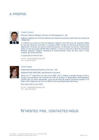 A PROPOS

Frédéric Donati
Directeur Général Délégué, Directeur du Développement – b2s
Ingénieur diplômé de l’Institut National des Télécommunications (Sud Paris) et titulaire de
l’EMBA HEC.
Il a débuté sa carrière en tant qu’Ingénieur Télécom chez SFR avant de rejoindre NOKIA
en tant que Directeur de Projet. Il a jusqu’en 2009, occupé les fonctions de Directeur des
Opérations, Directeur du Service Client Entreprises, et Directeur du Service client Grand
public au sein du groupe LDCOM (Neuf Cegetel). Il a par la suite pris la tête de la direction
Relation Abonnés, Usagers, Marketing et Communication d’Eau de Paris dont il était
membre du comité exécutif.
Il rejoint b2s en Février 2011.
e-mail : fdonati@b2s-group.com
Tel : 06 83 40 66 04

Sandra Heyde
Responsable Marketing Produits et Services – b2s
Diplômée ESSEC MBA 2004, spécialisation e-business.
Après une 1ère expérience en start-up en 2001, elle a intégré le groupe Orange où elle a
occupé successivement les fonctions de Chef de produit et Responsable développement
produit pour les offres Wholesales, ainsi que de Chef de produit transverse groupe TV et
Video. Elle intègre Eau de Paris en 2009 en tant que Responsable Marketing.
Elle rejoint b2s en Avril 2012.
e-mail : sheyde@b2s-group.com
Tel : 06 22 86 05 24

N’ HESITEZ

PAS , CONTACTEZ - NOUS

Livre Blanc – L’évolution de la relation client – Novembre 2013
Ne peut être reproduit ou diffusé sans accord

Page 7 sur 7

 