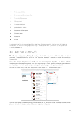        Anciens prestataires

        Anciens camarades de promotion

        Anciens collaborateurs

        Clients actuels

        Prestataires actuels

        Collaborateurs actuels

        Blogueurs – influenceurs

        Contacts perso

        Prospects

        Autres


Précisons enfin qu’un même contact peut être rangé sous plusieurs étiquettes, et qu’au cours du temps, sa
classification est amenée à changer (l’exemple le plus criant est celui d’un « prestataire actuel » qui devient
« ancien prestataire »).



3.3. BIEN TRIER SES CONTACTS
Bien trier ses contacts se révèle incontournable … et, il faut l’avouer, assez fastidieux au début. Il est ainsi
préférable, à chaque nouvel ajout, de tout de suite le qualifier plutôt que d’attendre que la pile de contacts non
triés s’empile.

Si vous êtes d’ores et déjà présent sur LinkedIn sans avoir créer vos propres étiquettes, il est plus que probable
qu’il vous faille classer les relations que vous avez pu ajouter par le passé. Nous répétons bien que cette étape
est d’autant plus importante qu’elle vous permettra, par la suite, de gagner en temps et en efficacité.

Pour trier un contact, il vous suffit de le sélectionner puis de cliquer sur « modifier les étiquettes ».




Pour être plus rapide, il vous est possible – comme c’est le cas sur la capture d’écran ci-dessus – de sélectionner
plusieurs contacts d’un coup et de leur attribuer une ou plusieurs étiquettes.




                                                                                                                  10
 