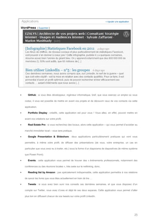       GitHub : si vous êtes développeur, ingénieur informatique, bref, que vous exercez un emploi où vous

    codez, il vous est possible de mettre en avant vos projets et de découvrir ceux de vos contacts via cette

    application.

      Portfolio Display : créatifs, cette application est pour vous ! Vous allez, en effet, pouvoir mettre en

    avant vos créations sur votre profil.

      Real Estate Pro : si vous recherchez des locaux, alors cette application – qui vous permet d’accéder au

    marché immobilier local – vous sera pratique.

      Google Presentation & Slideshare : deux applications particulièrement pratiques qui vont vous

    permettre, à même votre profil, de diffuser des présentations (de vous, votre entreprise, un cas en

    particulier que vous avez eu à traiter, etc.) sous la forme d’un diaporama de diapositives (le même système

    que Power Point).

      Events : cette application vous permet de trouver des « évènements professionnels, notamment des

    conférences ou des réunions locales », très axée sur le netlinking, donc.

      Reading list by Amazon : pas spécialement indispensable, cette application permettra à vos relations

    de savoir les livres que vous êtes actuellement en train de lire …

      Tweets : si vous avez bien suivi nos conseils ces dernières semaines, et que vous disposez d’un

    compte sur Twitter, vous avez d’ores et déjà lié ces deux espaces. Cette application vous permet d’aller

    plus loin en diffusant chacun de vos tweets sur votre profil LinkedIn.




                                                                                                            25
 