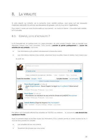 8. LA VIRALITE

Si votre objectif, sur LinkedIn, est la recherche d’une visibilité publique, vous savez qu’il est nécessaire
d’optimiser votre profil, de participer aux discussions de groupes, voire de vous servir d’applications.

Pour autant, il existe une autre fonctionnalité qui vous permet – au moins en théorie – d’accroître cette visibilité :
le fil d’actualité.



8.1. CONFUS, LE FIL D’ACTUALITE ?

Le fil d’actualité est, en quelque sorte, la « page principale » de votre compte LinkedIn, celle sur laquelle vous
atterrissez lorsque vous vous connectez. Vous pouvez y prendre la parole publiquement et y suivre les
activités de vos contacts, c’est-à-dire :

        Les informations qu’ils publient volontairement à travers leur statut,

        Les informations relatives à leur activité, notamment leurs nouvelles mises en relation, leurs mises à jour

      de profil, etc.




Par défaut, le fil d’actualité affichent les actualités de TOUTES vos relations … et, avouons-le, cela devient très
rapidement illisible.

Aussi, la première étape est de filtrer toutes ces informations. Et là, LinkedIn permet un certain nombre de tris. Il
vous est ainsi possible de consulter :

        Les actualités de tous vos contacts

        Seulement des groupes que vous suivez




                                                                                                                  28
 