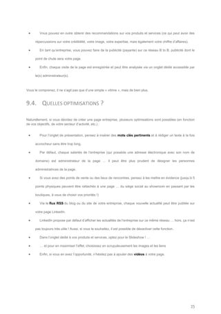        Vous pouvez en outre obtenir des recommandations sur vos produits et services (ce qui peut avoir des

      répercussions sur votre crédibilité, votre image, votre expertise, mais également votre chiffre d’affaires).

        En tant qu’entreprise, vous pouvez faire de la publicité (payante) sur ce réseau B to B, publicité dont le

      point de chute sera votre page.

        Enfin, chaque visite de la page est enregistrée et peut être analysée via un onglet dédié accessible par

      le(s) administrateur(s).



Vous le comprenez, il ne s’agit pas que d’une simple « vitrine », mais de bien plus.



9.4. QUELLES OPTIMISATIONS ?

Naturellement, si vous décidez de créer une page entreprise, plusieurs optimisations sont possibles (en fonction
de vos objectifs, de votre secteur d’activité, etc.) :


        Pour l’onglet de présentation, pensez à insérer des mots clés pertinents et à rédiger un texte à la fois

      accrocheur sans être trop long.

        Par défaut, chaque salariés de l’entreprise (qui possède une adresse électronique avec son nom de

      domaine) est administrateur de la page … il peut être plus prudent de désigner les personnes

      administratrices de la page.

        Si vous avez des points de vente ou des lieux de rencontres, pensez à les mettre en évidence (jusqu’à 5

      points physiques peuvent être rattachés à une page … du siège social au showroom en passant par les

      boutiques, à vous de choisir vos priorités !)

        Via le flux RSS du blog ou du site de votre entreprise, chaque nouvelle actualité peut être publiée sur

      votre page LinkedIn.

        LinkedIn propose par défaut d’afficher les actualités de l’entreprise sur ce même réseau … hors, ça n’est

      pas toujours très utile ! Aussi, si vous le souhaitez, il est possible de désactiver cette fonction.

        Dans l’onglet dédié à vos produits et services, optez pour le Slideshow ! …

        … et pour en maximiser l’effet, choisissez en scrupuleusement les images et les liens

        Enfin, si vous en avez l’opportunité, n’hésitez pas à ajouter des vidéos à votre page.




                                                                                                                     35
 
