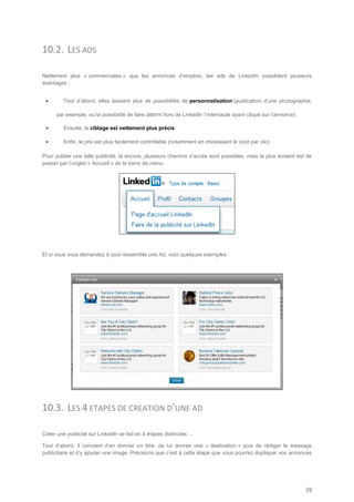 10.2. LES ADS

Nettement plus « commerciales » que les annonces d’emplois, les ads de LinkedIn possèdent plusieurs
avantages :


        Tout d’abord, elles laissent plus de possibilités de personnalisation (publication d’une photographie,

      par exemple, ou la possibilité de faire atterrir hors de LinkedIn l’internaute ayant cliqué sur l’annonce)

        Ensuite, le ciblage est nettement plus précis

        Enfin, le prix est plus facilement contrôlable (notamment en choisissant le coût par clic)

Pour publier une telle publicité, là encore, plusieurs chemins d’accès sont possibles, mais le plus évident est de
passer par l’onglet « Accueil » de la barre de menu.




Et si vous vous demandez à quoi ressemble une Ad, voici quelques exemples :




10.3. LES 4 ETAPES DE CREATION D’UNE AD

Créer une publicité sur LinkedIn se fait en 4 étapes distinctes …

Tout d’abord, il convient d’en donner un titre, de lui donner une « destination » puis de rédiger le message
publicitaire et d’y ajouter une image. Précisons que c’est à cette étape que vous pourrez dupliquer vos annonces




                                                                                                                   39
 