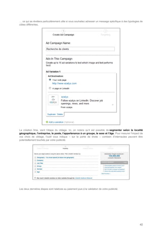 … ce qui se révélera particulièrement utile si vous souhaitez adresser un message spécifique à des typologies de
cibles différentes.




La création finie, vient l’étape du ciblage. Ici, on notera qu’il est possible de segmenter selon la localité
géographique, l’entreprise, le poste, l’appartenance à un groupe, le sexe et l’âge. Pour mesurer l’impact de
vos choix de ciblage, l’outil vous indique – sur la partie de droite – combien d’internautes peuvent être
potentiellement touchés par votre publicité.




Les deux dernières étapes sont relatives au paiement puis à la validation de votre publicité.




                                                                                                             40
 