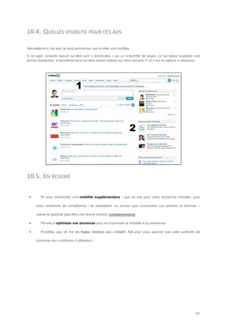 10.4. QUELLES VISIBILITE POUR CES ADS

Naturellement, les ads ne sont pertinentes que si elles sont visibles …

A ce sujet, LinkedIn assure qu’elles sont « distribuées » sur un ensemble de pages, ce qui laisse supposer une
bonne distribution. Il semblerait ainsi qu’elles soient visibles sur deux encarts (1 et 2 sur la capture ci-dessous) :




10.5. EN RESUME

        Si vous recherchez une visibilité supplémentaire – que ce soit pour votre recherche d’emploi, pour

      votre recherche de compétence / de prestataire, ou encore pour promouvoir vos produits et services –

      utiliser la publicité peut-être une bonne solution complémentaire

        Pensez à optimiser vos annonces pour en maximiser la visibilité et la pertinence

        N’oubliez pas de lire les règles relatives aux LinkedIn Ads pour vous assurer que votre publicité est

      conforme aux conditions d’utilisation !




                                                                                                                   41
 