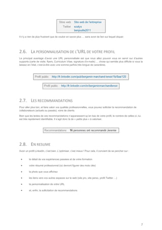 Il n’y a rien de plus frustrant que de vouloir en savoir plus … sans avoir de lien sur lequel cliquer.




2.6. LA PERSONNALISATION DE L’URL DE VOTRE PROFIL
Le principal avantage d’avoir une URL personnalisée est que vous allez pouvoir vous en servir sur d’autres
supports (carte de visite, flyers, Curriculum Vitae, signature d’e-mails) … chose qui semble plus difficile si vous la
laissez en l’état, c’est-à-dire avec une somme parfois très longue de caractères.




2.7. LES RECOMMANDATIONS
Pour aller plus loin, et faire valoir vos qualités professionnelles, vous pouvez solliciter la recommandation de
collaborateurs (actuels ou passés), voire de clients.

Bien que les textes de ces recommandations n’apparaissent qu’en bas de votre profil, le nombre de celles-ci, lui,
est très rapidement identifiable. Il s’agit donc là de « petits plus » à valoriser.




2.8. EN RESUME
Avoir un profil LinkedIn, c’est bien. L’optimiser, c’est mieux ! Pour cela, il convient de se pencher sur :


        le détail de vos expériences passées et de votre formation

        votre résumé professionnel (où devront figurer des mots clés)

        la photo que vous affichez

        les liens vers vos autres espaces sur le web (site pro, site perso, profil Twitter …)

        la personnalisation de votre URL

        et, enfin, la sollicitation de recommandations




                                                                                                                    7
 