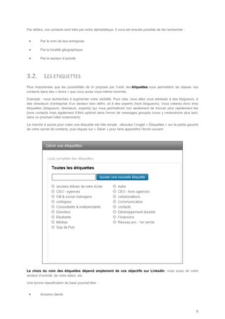 Par défaut, vos contacts sont triés par ordre alphabétique. Il vous est ensuite possible de les rechercher :


        Par le nom de leur entreprise

        Par la localité géographique

        Par le secteur d’activité




3.2.       LES ETIQUETTES
Plus importantes que les possibilités de tri proposé par l’outil, les étiquettes vous permettent de classer vos
contacts dans des « tiroirs » que vous aurez vous-même nommés.

Exemple : vous recherchez à augmenter votre visibilité. Pour cela, vous allez vous adresser à des blogueurs, à
des directeurs d’entreprise d’un secteur bien défini, et à des experts (hors blogueurs). Vous créerez donc trois
étiquettes (blogueurs, directeurs, experts) qui vous permettront non seulement de trouver plus rapidement les
bons contacts mais également d’être optimal dans l’envoi de messages groupés (nous y reviendrons plus tard,
dans un prochain billet notamment).

La marche à suivre pour créer une étiquette est très simple : déroulez l’onglet « Étiquettes » sur la partie gauche
de votre carnet de contacts, puis cliquez sur « Gérer » pour faire apparaître l’écran suivant.




Le choix du nom des étiquettes dépend amplement de vos objectifs sur LinkedIn, mais aussi de votre
secteur d’activité, de votre statut, etc.

Une bonne classification de base pourrait être :


        Anciens clients




                                                                                                                 9
 