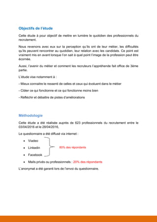Objectifs de l’étude
Cette étude a pour objectif de mettre en lumière le quotidien des professionnels du
recrutement.
Nous revenons avec eux sur la perception qu’ils ont de leur métier, les difficultés
qu’ils peuvent rencontrer au quotidien, leur relation avec les candidats. Ce point est
vraiment mis en avant lorsque l’on sait à quel point l’image de la profession peut être
écornée.
Aussi, l’avenir du métier et la façon dont les recruteurs l’appréhendent fait office de
3ème partie.
L’étude vise notamment à :
- Mieux connaître le ressenti de celles et ceux qui évoluent dans le métier
- Cibler ce qui fonctionne et ce qui fonctionne moins bien
- Réfléchir et débattre de pistes d’améliorations
Méthodologie
Cette étude a été réalisée auprès de 623 professionnels du recrutement entre le
03/04/2017 et le 28/04/2017,
Le questionnaire a été diffusé via internet :
 Viadeo
 Linkedin
 Facebook
 Mails privés ou professionnels : 20% des répondants
L’anonymat a été garanti lors de l’envoi du questionnaire.
80% des répondants
 