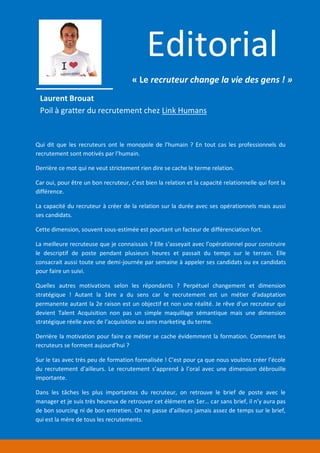 Section 1 : Le métier de recruteur
Laurent Brouat
Poil à gratter du recrutement chez Link Humans
Qui dit que les recruteurs ont le monopole de l’humain ? En tout cas les professionnels du
recrutement sont motivés par l’humain.
Derrière ce mot qui ne veut strictement rien dire se cache le terme relation.
Car oui, pour être un bon recruteur, c’est bien la relation et la capacité relationnelle qui font la
différence.
La capacité du recruteur à créer de la relation sur la durée avec ses opérationnels mais aussi
ses candidats.
Cette dimension, souvent sous-estimée est pourtant un facteur de différenciation fort.
La meilleure recruteuse que je connaissais ? Elle s’asseyait avec l’opérationnel pour construire
le descriptif de poste pendant plusieurs heures et passait du temps sur le terrain. Elle
consacrait aussi toute une demi-journée par semaine à appeler ses candidats ou ex candidats
pour faire un suivi.
Quelles autres motivations selon les répondants ? Perpétuel changement et dimension
stratégique ! Autant la 1ère a du sens car le recrutement est un métier d’adaptation
permanente autant la 2e raison est un objectif et non une réalité. Je rêve d’un recruteur qui
devient Talent Acquisition non pas un simple maquillage sémantique mais une dimension
stratégique réelle avec de l’acquisition au sens marketing du terme.
Derrière la motivation pour faire ce métier se cache évidemment la formation. Comment les
recruteurs se forment aujourd’hui ?
Sur le tas avec très peu de formation formalisée ! C’est pour ça que nous voulons créer l’école
du recrutement d’ailleurs. Le recrutement s’apprend à l’oral avec une dimension débrouille
importante.
Dans les tâches les plus importantes du recruteur, on retrouve le brief de poste avec le
manager et je suis très heureux de retrouver cet élément en 1er… car sans brief, il n’y aura pas
de bon sourcing ni de bon entretien. On ne passe d’ailleurs jamais assez de temps sur le brief,
qui est la mère de tous les recrutements.
Editorial
« Le recruteur change la vie des gens ! »
 