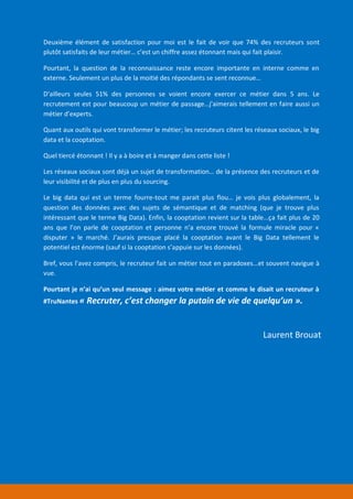 Laurent Brouat
Deuxième élément de satisfaction pour moi est le fait de voir que 74% des recruteurs sont
plutôt satisfaits de leur métier… c’est un chiffre assez étonnant mais qui fait plaisir.
Pourtant, la question de la reconnaissance reste encore importante en interne comme en
externe. Seulement un plus de la moitié des répondants se sent reconnue…
D'ailleurs seules 51% des personnes se voient encore exercer ce métier dans 5 ans. Le
recrutement est pour beaucoup un métier de passage…j’aimerais tellement en faire aussi un
métier d’experts.
Quant aux outils qui vont transformer le métier; les recruteurs citent les réseaux sociaux, le big
data et la cooptation.
Quel tiercé étonnant ! Il y a à boire et à manger dans cette liste !
Les réseaux sociaux sont déjà un sujet de transformation… de la présence des recruteurs et de
leur visibilité et de plus en plus du sourcing.
Le big data qui est un terme fourre-tout me parait plus flou… je vois plus globalement, la
question des données avec des sujets de sémantique et de matching (que je trouve plus
intéressant que le terme Big Data). Enfin, la cooptation revient sur la table…ça fait plus de 20
ans que l’on parle de cooptation et personne n’a encore trouvé la formule miracle pour «
disputer » le marché. J’aurais presque placé la cooptation avant le Big Data tellement le
potentiel est énorme (sauf si la cooptation s’appuie sur les données).
Bref, vous l’avez compris, le recruteur fait un métier tout en paradoxes…et souvent navigue à
vue.
Pourtant je n’ai qu’un seul message : aimez votre métier et comme le disait un recruteur à
#TruNantes « Recruter, c’est changer la putain de vie de quelqu’un ».
 