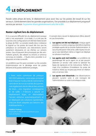 REUSSIR SA MIGRATION ANTIVIRUS CE N’EST PAS SI COMPLIQUE ! 11
4LE DÉPLOIEMENT
Passée cette phase de tests, le déploiement peut avoir lieu sur les postes de travail et sur les
serveurs. Généralement dans les grandes organisations, l’on procède à un déploiement progressif
service par service : le premier étant généralement celui de la DSI.
Il n’y a aucune difficulté lors du déploiement puisque
celui-ci est automatisé : à ce stade, il y a très peu de
surprises si les configurations ont été bien faites durant
la phase de POC. La console installe donc à distance
le logiciel sur les postes de travail dès lors que les
utilisateurs se connectent. Les interventions seront
seulement nécessaires en cas d’échec sur certains
postes. Ceux-là peuvent être provoqués par des anti-
malware gratuits, des adware ou encore un antivirus
corrompu et instable…. il faudra donc procéder à un
diagnostic et à des correctifs.
Un problème que l’on peut constater sur les consoles
d’administration est le décalage entre les postes
déclarés et les postes réellement protégés.
Il convient donc durant le déploiement d’être attentif
en cas d’anomalies :
Les agents ont été mal déployés : chaque agent
possède un numéro unique qui identifie la machine
protégée auprès de la console d’administration. Si
aucune précaution n’est prise, celle-là peut ne voir
qu’un seul identifiant même si l’agent est déployé
sur plusieurs machines.
Les agents sont mal installés : un problème de
paramétrage fait qu’un agent ne va pas pouvoir
atteindre un serveur relai censé lui adresser les
bases de signatures et les instructions. Parfois, il
s’agit d’un problème d’installation du poste de
travail au réseau qui ne peut pas entrer en relation
avec un serveur relai.
Les agents sont désactivés : les désactivations
peuvent survenir suite à une consigne de
l’administration ou suite à une attaque virale.
Rester vigilant lors du déploiement
« Avec notre commune de presque
100 000 habitants, notre enjeu principal
était d’assurer la sécurité de notre mairie
centraleetdenossixmairiesdequartier,
maiségalementdesécolesetdescentres
de loisir… une migration conséquente
et de taille ! F-Secure a assuré un
déploiement léger, en désinstallant
l’ancien antivirus automatiquement et
en déployant ses solutions rapidement,
chacune étant adaptée aux besoins des
établissements. »
Frédéric Pralong
ResponsableduPôledesServicesd’Infrastructure
Mairie de Nanterre
 