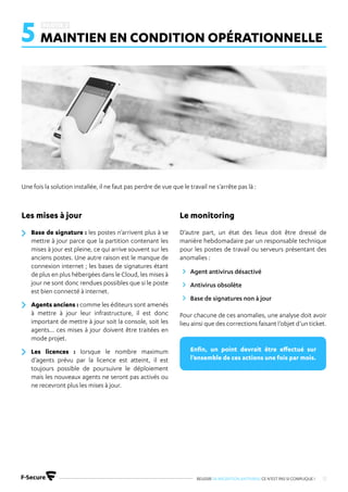 REUSSIR SA MIGRATION ANTIVIRUS CE N’EST PAS SI COMPLIQUE ! 12
5 MAINTIEN EN CONDITION OPÉRATIONNELLE
Base de signature : les postes n’arrivent plus à se
mettre à jour parce que la partition contenant les
mises à jour est pleine, ce qui arrive souvent sur les
anciens postes. Une autre raison est le manque de
connexion internet ; les bases de signatures étant
de plus en plus hébergées dans le Cloud, les mises à
jour ne sont donc rendues possibles que si le poste
est bien connecté à internet.
Agents anciens : comme les éditeurs sont amenés
à mettre à jour leur infrastructure, il est donc
important de mettre à jour soit la console, soit les
agents… ces mises à jour doivent être traitées en
mode projet.
Les licences : lorsque le nombre maximum
d’agents prévu par la licence est atteint, il est
toujours possible de poursuivre le déploiement
mais les nouveaux agents ne seront pas activés ou
ne recevront plus les mises à jour.
D’autre part, un état des lieux doit être dressé de
manière hebdomadaire par un responsable technique
pour les postes de travail ou serveurs présentant des
anomalies :
Pour chacune de ces anomalies, une analyse doit avoir
lieu ainsi que des corrections faisant l’objet d’un ticket.
Agent antivirus désactivé
Antivirus obsolète
Base de signatures non à jour
Une fois la solution installée, il ne faut pas perdre de vue que le travail ne s’arrête pas là :
Les mises à jour Le monitoring
Enfin, un point devrait être effectué sur
l’ensemble de ces actions une fois par mois.
 