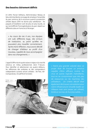 REUSSIR SA MIGRATION ANTIVIRUS CE N’EST PAS SI COMPLIQUE ! 14
En 2014, Florian Stillitano, Administrateur Réseau et
Sécurité chez Rector envisage de remplacer l’ensemble
du parc antivirus de la structure quand la protection
utilisée depuis 2010 ne donne plus satisfaction : les
paquets d’installation sont de plus en plus lourds, ce
qui rend difficile l’homogénéisation du parc réparti sur
différents sites en France et à l’étranger.
L’appeld’offreréunitquatreacteursmajeursdumarché
antivirus en milieu professionnel, dont F-Secure.
Pour identifier et sélectionner ces quatre éditeurs,
les références des analystes et des comparateurs
indépendants suivants seront utilisées : AV-Test, AV-
Comparatives, VirusBTN et Forrester.
Des besoins clairement définis
« Au cours de ces 4 ans, nos équipes
ont subi différents bugs, des erreurs
de traduction, au point qu’elles ne
pouvaient plus travailler correctement.
Après mûre réflexion, nous avons décidé
de changer d’éditeur au profit d’un
nouveau, capable de nous accompagner
dans nos changements. »
« Notre plus grande volonté dans ce
projet était de trouver un antivirus
capable d’être efficace contre les
virus et autres logiciels malveillants,
tout en ne consommant que très peu
de ressources sur les machines des
utilisateurs. Un critère décisif était
égalementdetrouverunesolutionpour
notre infrastructure virtuelle basée sur
VMware mais sans passer par vShield,
limité en termes de fonctionnalités. »
 