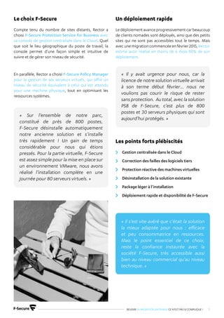 REUSSIR SA MIGRATION ANTIVIRUS CE N’EST PAS SI COMPLIQUE ! 15
Compte tenu du nombre de sites distants, Rector a
choisi F-Secure Protection Service for Business avec
sa console de gestion centralisée dans le Cloud. Quel
que soit le lieu géographique du poste de travail, la
console permet d’une façon simple et intuitive de
suivre et de gérer son niveau de sécurité.
En parallèle, Rector a choisi F-Secure Policy Manager
pour la gestion de ses serveurs virtuels, qui offre un
niveau de sécurité équivalent à celui qui est attendu
pour une machine physique, tout en optimisant les
ressources systèmes.
Ledéploiementavanceprogressivementcarbeaucoup
de clients nomades sont déployés, ainsi que des petits
sites qui ne sont pas accessibles tout le temps. Mais
avec une migration commencée en février 2015, Rector
estime avoir réalisé en moins de 6 mois 80% de son
déploiement.
Gestion centralisée dans le Cloud
Correction des failles des logiciels tiers
Protection réactive des machines virtuelles
Désinstallation de la solution existante
Package léger à l’installation
Déploiement rapide et disponibilité de F-Secure
Le choix F-Secure Un déploiement rapide
Les points forts plébiscités
« Sur l’ensemble de notre parc,
constitué de près de 800 postes,
F-Secure désinstalle automatiquement
notre ancienne solution et s’installe
très rapidement ! Un gain de temps
considérable pour nous qui étions
pressés. Pour la partie virtuelle, F-Secure
est assez simple pour la mise en place sur
un environnement VMware, nous avons
réalisé l’installation complète en une
journée pour 80 serveurs virtuels. »
« Il y avait urgence pour nous, car la
licence de notre solution virtuelle arrivait
à son terme début février… nous ne
voulions pas courir le risque de rester
sans protection. Au total, avec la solution
PSB de F-Secure, c’est plus de 800
postes et 30 serveurs physiques qui sont
aujourd’hui protégés. »
« Il s’est vite avéré que c’était la solution
la mieux adaptée pour nous : efficace
et peu consommatrice en ressources.
Mais le point essentiel de ce choix,
reste la confiance instaurée avec la
société F-Secure, très accessible aussi
bien au niveau commercial qu’au niveau
technique. »
 