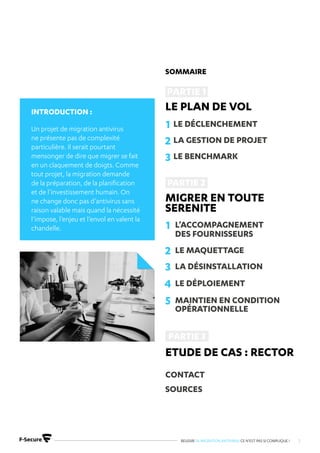 REUSSIR SA MIGRATION ANTIVIRUS CE N’EST PAS SI COMPLIQUE ! 2
Introduction :
Un projet de migration antivirus
ne présente pas de complexité
particulière. Il serait pourtant
mensonger de dire que migrer se fait
en un claquement de doigts. Comme
tout projet, la migration demande
de la préparation, de la planification
et de l’investissement humain. On
ne change donc pas d’antivirus sans
raison valable mais quand la nécessité
l’impose, l’enjeu et l’envol en valent la
chandelle.
Sommaire
Le plan de vol
Migrer en toute
serenite
etude de cas : rector
CONTACT
SOURCES
1
1
2
2
3
3
4
5
LE DÉCLENCHEMENT
L’ACCOMPAGNEMENT
DES FOURNISSEURS
LA GESTION DE PROJET
LE MAQUETTAGE
LE BENCHMARK
LA DÉSINSTALLATION
LE DÉPLOIEMENT
MAINTIEN EN CONDITION
OPÉRATIONNELLE
 