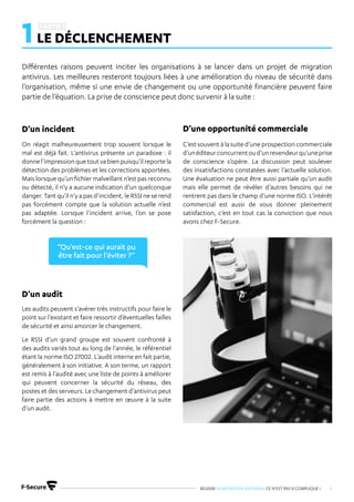 REUSSIR SA MIGRATION ANTIVIRUS CE N’EST PAS SI COMPLIQUE ! 4
Différentes raisons peuvent inciter les organisations à se lancer dans un projet de migration
antivirus. Les meilleures resteront toujours liées à une amélioration du niveau de sécurité dans
l’organisation, même si une envie de changement ou une opportunité financière peuvent faire
partie de l’équation. La prise de conscience peut donc survenir à la suite :
On réagit malheureusement trop souvent lorsque le
mal est déjà fait. L’antivirus présente un paradoxe : il
donne l’impression que tout va bien puisqu’il reporte la
détection des problèmes et les corrections apportées.
Mais lorsque qu’un fichier malveillant n’est pas reconnu
ou détecté, il n’y a aucune indication d’un quelconque
danger. Tant qu’il n’y a pas d’incident, le RSSI ne se rend
pas forcément compte que la solution actuelle n’est
pas adaptée. Lorsque l’incident arrive, l’on se pose
forcément la question :
Les audits peuvent s’avérer très instructifs pour faire le
point sur l’existant et faire ressortir d’éventuelles failles
de sécurité et ainsi amorcer le changement.
Le RSSI d’un grand groupe est souvent confronté à
des audits variés tout au long de l’année, le référentiel
étant la norme ISO 27002. L’audit interne en fait partie,
généralement à son initiative. A son terme, un rapport
est remis à l’audité avec une liste de points à améliorer
qui peuvent concerner la sécurité du réseau, des
postes et des serveurs. Le changement d’antivirus peut
faire partie des actions à mettre en œuvre à la suite
d’un audit.
C’est souvent à la suite d’une prospection commerciale
d’unéditeurconcurrentoud’unrevendeurqu’uneprise
de conscience s’opère. La discussion peut soulever
des insatisfactions constatées avec l’actuelle solution.
Une évaluation ne peut être aussi partiale qu’un audit
mais elle permet de révéler d’autres besoins qui ne
rentrent pas dans le champ d’une norme ISO. L’intérêt
commercial est aussi de vous donner pleinement
satisfaction, c’est en tout cas la conviction que nous
avons chez F-Secure.
D’un incident
D’un audit
D’une opportunité commerciale
1LE DÉCLENCHEMENT
“Qu’est-ce qui aurait pu
être fait pour l’éviter ?“
 