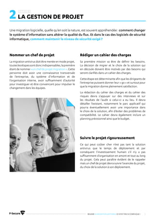 REUSSIR SA MIGRATION ANTIVIRUS CE N’EST PAS SI COMPLIQUE ! 5
Une migration logicielle, quelle qu’en soit la nature, est souvent appréhendée : comment changer
le système d’information sans altérer la qualité du flux. Et dans le cas des logiciels de sécurité
informatique, comment maintenir le niveau de sécurité exigé ?
2LA GESTION DE PROJET
La migration antivirus doit être menée en mode projet,
touteslesétapessontdoncindispensables,lapremière
étant de nommer «un chef de projet migration ». Cette
personne doit avoir une connaissance transversale
de l’entreprise, du système d’information et de
l’organisation interne, avoir suffisamment d’autorité
pour investiguer et être convaincant pour impulser le
changement dans les équipes.
Sa première mission va être de définir les besoins.
La décision de migrer et le choix de la solution qui
en découle doivent être motivés par des besoins qui
seront clarifiés dans un cahier des charges.
Cette étape est déterminante afin que les dirigeants de
l’entreprise puissent donner leur « go » et surtout pour
que la migration donne pleinement satisfaction.
La rédaction du cahier des charges et du cahier des
risques devra s’appuyer sur des interviews et sur
les résultats de l’audit si celui-ci a eu lieu. Il devra
détailler l’existant, notamment le parc applicatif qui
pourra éventuellement avoir une importance dans
le choix de la solution, afin d’éviter des problèmes de
compatibilité. Le cahier devra également inclure un
planning prévisionnel ainsi que le budget.
Ce qui peut coûter cher n’est pas tant la solution
antivirus que le temps de déploiement et par
conséquent l’investissement humain s’il n’y a pas
suffisamment d’organisation en amont et tout au long
du projet. Cela peut paraître évident de le rappeler
mais un chef de projet devra suivre l’avancée du projet,
du choix de la solution à son déploiement.
Nommer un chef de projet Rédiger un cahier des charges
Suivre le projet rigoureusement
 