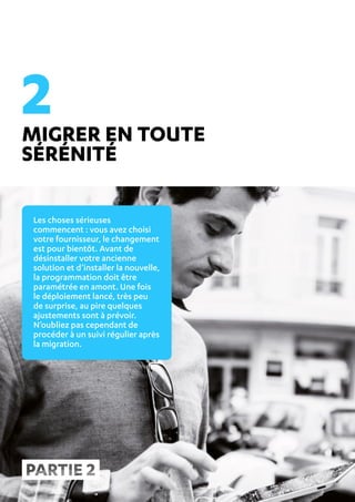 REUSSIR SA MIGRATION ANTIVIRUS CE N’EST PAS SI COMPLIQUE ! 7
MIGRER EN TOUTE
SÉRÉNITÉ
Les choses sérieuses
commencent : vous avez choisi
votre fournisseur, le changement
est pour bientôt. Avant de
désinstaller votre ancienne
solution et d’installer la nouvelle,
la programmation doit être
paramétrée en amont. Une fois
le déploiement lancé, très peu
de surprise, au pire quelques
ajustements sont à prévoir.
N’oubliez pas cependant de
procéder à un suivi régulier après
la migration.
2
 