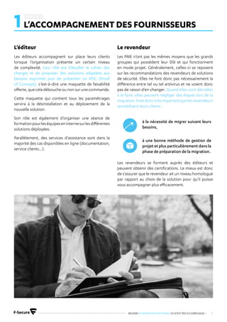 REUSSIR SA MIGRATION ANTIVIRUS CE N’EST PAS SI COMPLIQUE ! 8
1L’ACCOMPAGNEMENT DES FOURNISSEURS
Les éditeurs accompagnent sur place leurs clients
lorsque l’organisation présente un certain niveau
de complexité. Leur rôle est d’étudier le cahier des
charges et de proposer des solutions adaptées aux
besoins exprimés puis de présenter un POC (Proof
of Concept), c’est-à-dire une maquette de faisabilité
offerte, que cela débouche ou non sur une commande.
Cette maquette qui contient tous les paramétrages
servira à la désinstallation et au déploiement de la
nouvelle solution.
Son rôle est également d’organiser une séance de
formationpourleséquipeseninternesurlesdifférentes
solutions déployées.
Parallèlement, des services d’assistance sont dans la
majorité des cas disponibles en ligne (documentation,
service clients…).
Les PME n’ont pas les mêmes moyens que les grands
groupes qui possèdent leur DSI et qui fonctionnent
en mode projet. Généralement, celles-ci se reposent
sur les recommandations des revendeurs de solutions
de sécurité. Elles ne font donc pas nécessairement la
différence entre tel ou tel antivirus et ne voient donc
pas de raison d’en changer. Quand elles sont décidées
à le faire, elles peuvent négliger des étapes lors de la
migration.Ilestdonctrèsimportantquelesrevendeurs
sensibilisent leurs clients :
Les revendeurs se forment auprès des éditeurs et
peuvent obtenir des certifications. Le mieux est donc
de s’assurer que le revendeur ait un niveau homologué
par rapport au choix de la solution pour qu’il puisse
vous accompagner plus efficacement.
à la nécessité de migrer suivant leurs
besoins,
à une bonne méthode de gestion de
projet et plus particulièrement dans la
phase de préparation de la migration.
L’éditeur Le revendeur
 