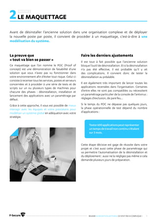 REUSSIR SA MIGRATION ANTIVIRUS CE N’EST PAS SI COMPLIQUE ! 9
2LE MAQUETTAGE
Avant de désinstaller l’ancienne solution dans une organisation complexe et de déployer
la nouvelle poste par poste, il convient de procéder à un maquettage, c’est-à-dire à une
modélisation du système.
Ce maquettage que l’on nomme le POC (Proof of
concept) est une démonstration de faisabilité d’une
solution que vous n’avez pas vu fonctionner dans
votre environnement afin d’éviter tout risque. Celui-ci
consiste à recenser tous les services, postes et serveurs
concernées et à procéder à une série de tests et de
scripts sur un ou plusieurs types de machines pour
chacune des phases : désinstallation, installation et
lancement des applications avec un paramétrage par
défaut.
Grâce à cette approche, il vous est possible de mieux
interagir avec les équipes et votre prestataire pour
modéliser un système global en adéquation avec votre
stratégie.
La preuve que
« tout va bien se passer » Il est tout à fait possible que l’ancienne solution
bloque l’outil de désinstallation. Et si la désinstallation
n’a pas été effective, il est probable qu’il y ait
des complications. Il convient donc de tester la
désinstallation au préalable.
Il est également très important de lancer toutes les
applications recensées dans l’organisation. Certaines
d’entre elles ne sont pas compatibles ou nécessitent
un paramétrage particulier de la console de l’antivirus :
réglages d’exclusion, de pare feu…
Si le temps du POC ne dépasse pas quelques jours,
la phase opérationnelle de test dépend du nombre
d’applications :
Cette étape décisive est gage de réussite dans votre
projet et c’est aussi cette phase de paramétrage qui
va permettre l’automatisation de la désinstallation et
du déploiement : aussi ne la négligez pas même si cela
demande plusieurs jours de préparation.
Faire les derniers ajustements
Tester600applicationspeutreprésenter
untempsdetravailnoncontinus’étalant
sur 3 mois.
 