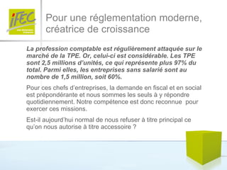 Pour une réglementation moderne,  créatrice de croissance La profession comptable est régulièrement attaquée sur le marché de la TPE. Or, celui-ci est considérable. Les TPE sont 2,5 millions d’unités, ce qui représente plus 97% du total. Parmi elles, les entreprises sans salarié sont au nombre de 1,5 million, soit 60%.  Pour ces chefs d’entreprises, la demande en fiscal et en social est prépondérante et nous sommes les seuls à y répondre quotidiennement. Notre compétence est donc reconnue  pour exercer ces missions.  Est-il aujourd’hui normal de nous refuser à titre principal ce qu’on nous autorise à titre accessoire ?  