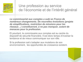 Une profession au service  de l’économie et de l’intérêt général Le commissariat aux comptes a subi en France de nombreux changements. De nouvelles évolutions (projets de simplifications, restriction de missions pour les réseaux…) constitueront, à ne pas manquer, autant de menaces pour la profession. Et pourtant, le commissaire aux comptes est au centre du dispositif de sécurité financière. Il est donc temps d’inverser la tendance et de mieux communiquer sur son rôle.  Si la profession sait s’adapter aux mutations de son environnement,  les opportunités de croissance existent. 