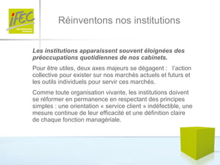 Réinventons nos institutions Les institutions apparaissent souvent éloignées des préoccupations quotidiennes de nos cabinets. Pour être utiles, deux axes majeurs se dégagent :  l’action collective pour exister sur nos marchés actuels et futurs et les outils individuels pour servir ces marchés. Comme toute organisation vivante, les institutions doivent se réformer en permanence en respectant des principes simples : une orientation « service client » indéfectible, une mesure continue de leur efficacité et une définition claire de chaque fonction managériale.  