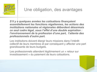 Une obligation, des avantages S’il y a quelques années les cotisations finançaient essentiellement les fonctions régaliennes, les actions des institutions nationales et régionales débordent désormais ce seul cadre légal, sous l’effet d’une double aspiration :  l’environnement de la profession d’une part,  l’attente des professionnels d’autre part. Les institutions doivent élargir leurs missions dans l’intérêt collectif de leurs membres et par conséquent y affecter une part grandissante de leurs budgets. Les professionnels attendent légitimement un « retour sur investissement » du paiement de leurs cotisations. 