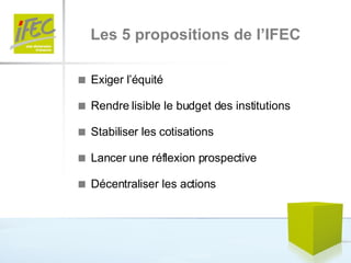 Les 5 propositions de l’IFEC    Exiger l’équité    Rendre lisible le budget des institutions    Stabiliser les cotisations    Lancer une réflexion prospective    Décentraliser les actions 