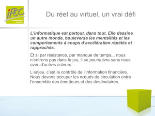 Du réel au virtuel, un vrai défi L’informatique est partout, dans tout. Elle dessine un autre monde, bouleverse les mentalités et les comportements à coups d’accélération répétés et rapprochés.  Et si par résistance, par manque de temps... nous n’entrons pas dans le jeu, il se poursuivra sans nous avec d’autres acteurs. L’enjeu, c’est le contrôle de l’information financière. Nous devons occuper les nœuds de circulation entre l’ensemble des émetteurs et des destinataires.  