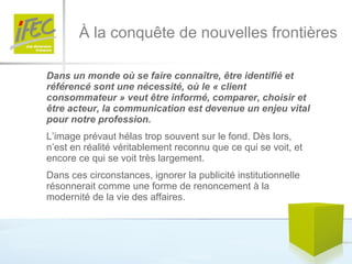 À la conquête de nouvelles frontières Dans un monde où se faire connaître, être identifié et référencé sont une nécessité, où le « client consommateur » veut être informé, comparer, choisir et être acteur, la communication est devenue un enjeu vital pour notre profession. L’image prévaut hélas trop souvent sur le fond. Dès lors, n’est en réalité véritablement reconnu que ce qui se voit, et encore ce qui se voit très largement.  Dans ces circonstances, ignorer la publicité institutionnelle résonnerait comme une forme de renoncement à la modernité de la vie des affaires.  