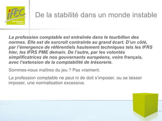 De la stabilité dans un monde instable La profession comptable est entraînée dans le tourbillon des normes. Elle est de surcroît contrainte au grand écart. D’un côté, par l’émergence de référentiels hautement techniques tels les IFRS hier, les IFRS PME demain. De l’autre, par les volontés simplificatrices de nos gouvernants européens, voire français, avec l’extension de la comptabilité de trésorerie.  Sommes-nous maîtres du jeu ? Pas vraiment.  La profession comptable ne peut ni de doit s’imposer, ou se laisser imposer, une normalisation excessive.  