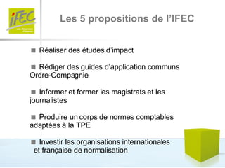 Les 5 propositions de l’IFEC    Réaliser des études d’impact     Rédiger des guides d’application communs Ordre-Compagnie    Informer et former les magistrats et les journalistes    Produire un corps de normes comptables adaptées à la TPE    Investir les organisations internationales  et française de normalisation  