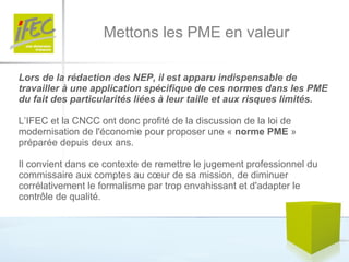 Mettons les PME en valeur Lors de la rédaction des NEP, il est apparu indispensable de travailler à une application spécifique de ces normes dans les PME du fait des particularités liées à leur taille et aux risques limités.   L’IFEC et la CNCC ont donc profité de la discussion de la loi de modernisation de l'économie pour proposer une «  norme PME  » préparée depuis deux ans. Il convient dans ce contexte de remettre le jugement professionnel du commissaire aux comptes au cœur de sa mission, de diminuer corrélativement le formalisme par trop envahissant et d'adapter le contrôle de qualité.  